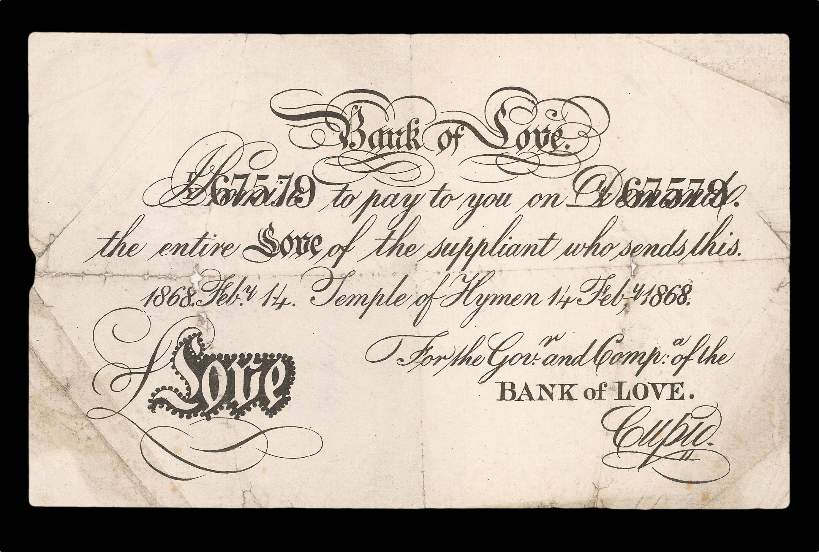 [ANONYMOUS] Bank of Love. Promise (67579) to pay to you on demand (67579) the entire Love of the supplicant who sends this. 1868 Feb.y. 14. Temple of Hymen 14 Feb.y 1868. For the Gov.r and Compy:a of the Bank of Love. Cupid.